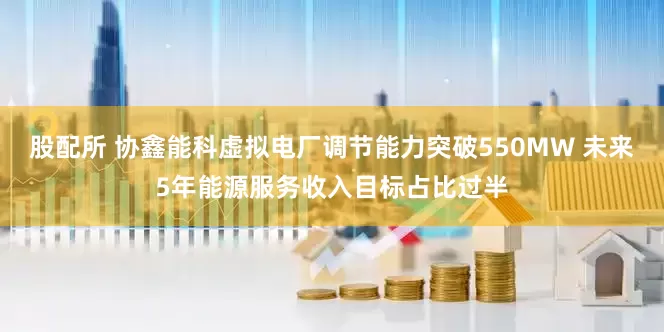 股配所 协鑫能科虚拟电厂调节能力突破550MW 未来5年能源服务收入目标占比过半
