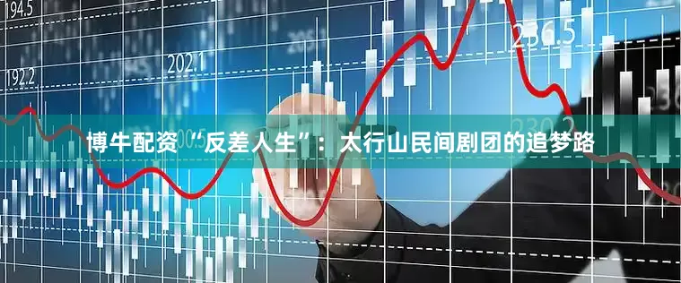 博牛配资 “反差人生”：太行山民间剧团的追梦路