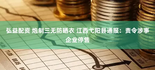 弘益配资 炮制三无防晒衣 江西弋阳县通报：责令涉事企业停售
