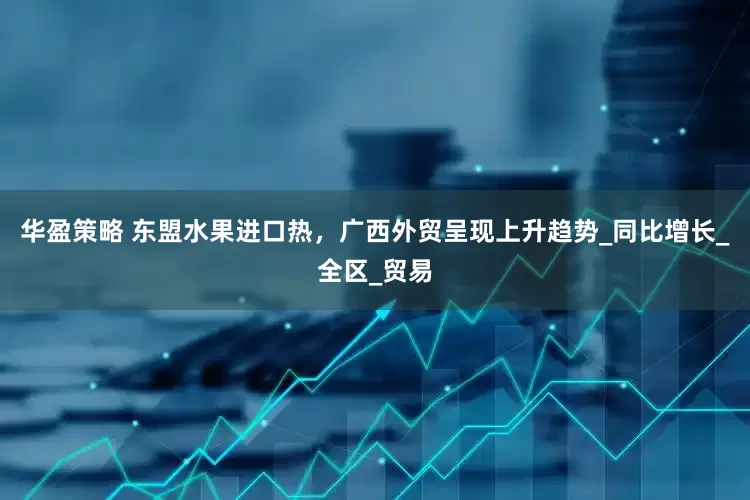 华盈策略 东盟水果进口热，广西外贸呈现上升趋势_同比增长_全区_贸易
