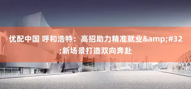 优配中国 呼和浩特：高招助力精准就业 新场景打造双向奔赴