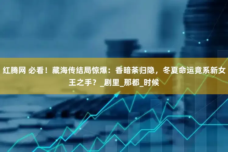 红腾网 必看！藏海传结局惊爆：香暗荼归隐，冬夏命运竟系新女王之手？_剧里_那都_时候