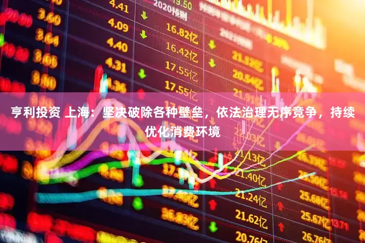 亨利投资 上海：坚决破除各种壁垒，依法治理无序竞争，持续优化消费环境