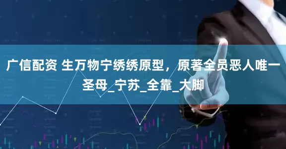 广信配资 生万物宁绣绣原型，原著全员恶人唯一圣母_宁苏_全靠_大脚