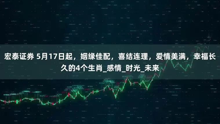 宏泰证券 5月17日起，姻缘佳配，喜结连理，爱情美满，幸福长久的4个生肖_感情_时光_未来