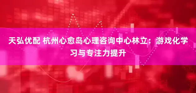 天弘优配 杭州心愈岛心理咨询中心林立：游戏化学习与专注力提升