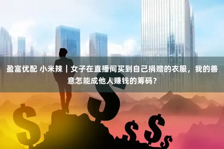 盈富优配 小米辣｜女子在直播间买到自己捐赠的衣服，我的善意怎能成他人赚钱的筹码？