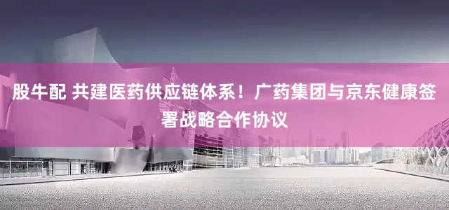 股牛配 共建医药供应链体系！广药集团与京东健康签署战略合作协议