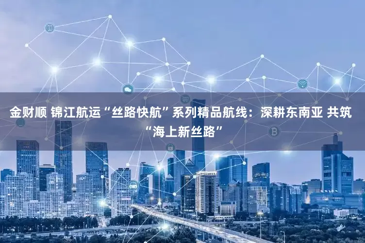 金财顺 锦江航运“丝路快航”系列精品航线：深耕东南亚 共筑 “海上新丝路”