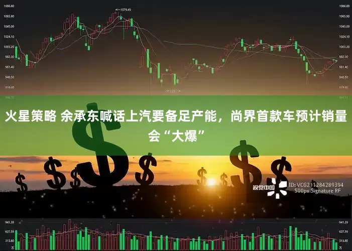 火星策略 余承东喊话上汽要备足产能，尚界首款车预计销量会“大爆”