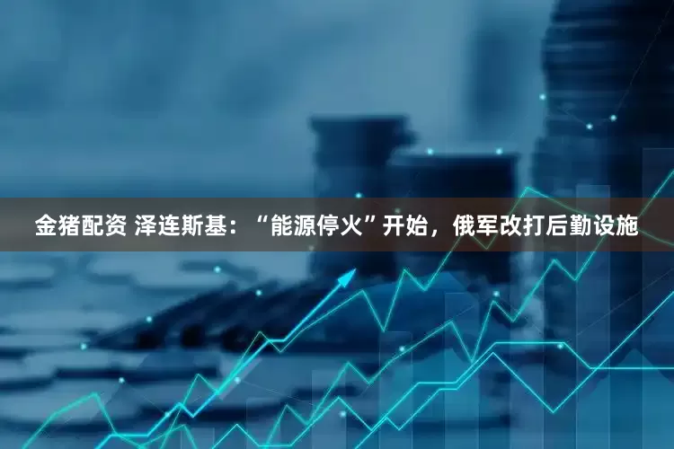 金猪配资 泽连斯基：“能源停火”开始，俄军改打后勤设施