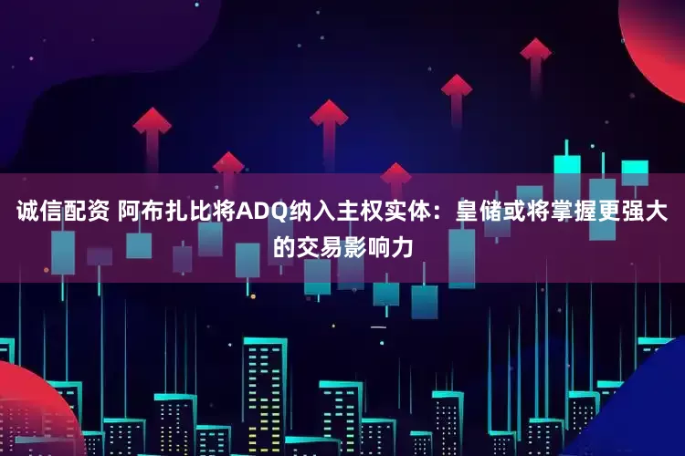 诚信配资 阿布扎比将ADQ纳入主权实体：皇储或将掌握更强大的交易影响力