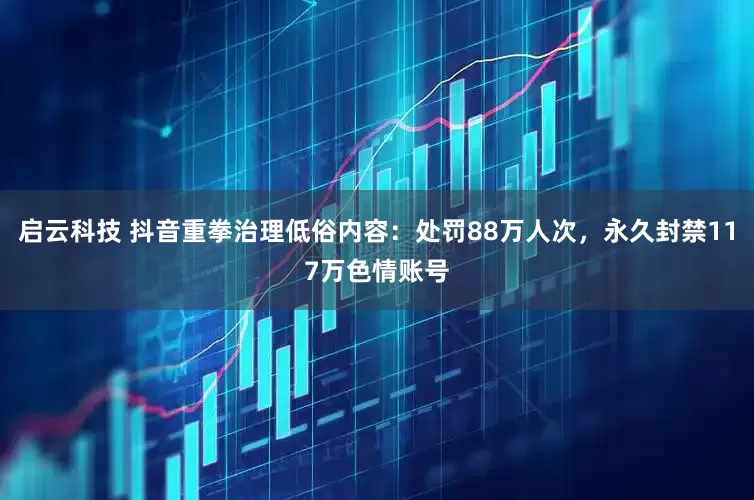 启云科技 抖音重拳治理低俗内容：处罚88万人次，永久封禁117万色情账号