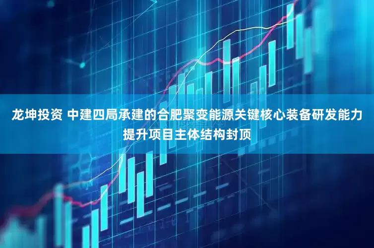 龙坤投资 中建四局承建的合肥聚变能源关键核心装备研发能力提升项目主体结构封顶