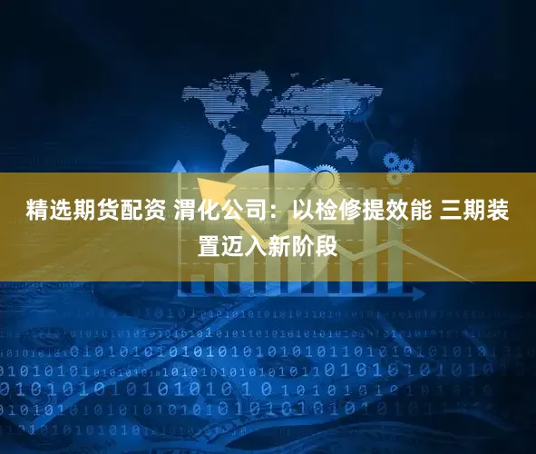 精选期货配资 渭化公司：以检修提效能 三期装置迈入新阶段