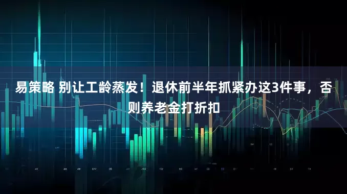 易策略 别让工龄蒸发！退休前半年抓紧办这3件事，否则养老金打折扣