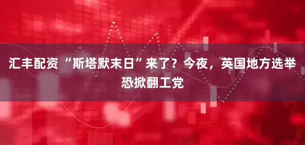 汇丰配资 “斯塔默末日”来了？今夜，英国地方选举恐掀翻工党