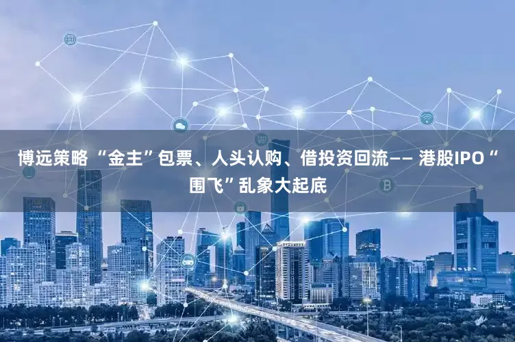 博远策略 “金主”包票、人头认购、借投资回流—— 港股IPO“围飞”乱象大起底